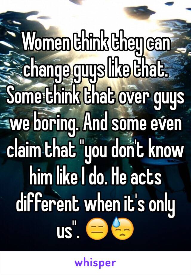 Women think they can change guys like that. Some think that over guys we boring. And some even claim that "you don't know him like I do. He acts different when it's only us". 😑😓