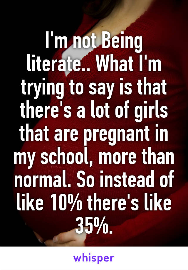 I'm not Being literate.. What I'm trying to say is that there's a lot of girls that are pregnant in my school, more than normal. So instead of like 10% there's like 35%.