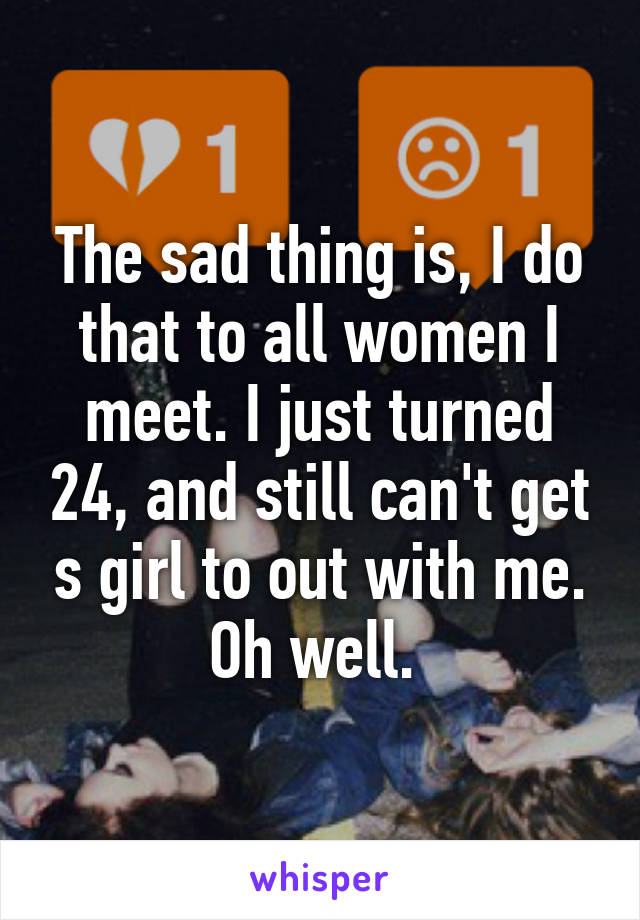 The sad thing is, I do that to all women I meet. I just turned 24, and still can't get s girl to out with me. Oh well. 