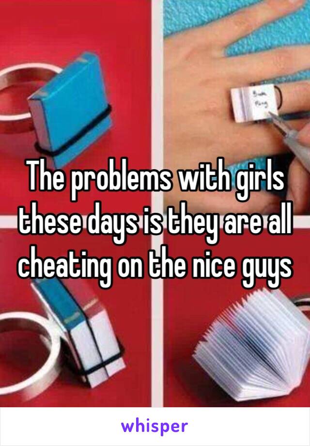 The problems with girls these days is they are all cheating on the nice guys