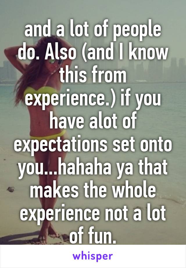 and a lot of people do. Also (and I know this from experience.) if you have alot of expectations set onto you...hahaha ya that makes the whole experience not a lot of fun.