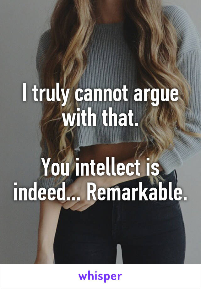 I truly cannot argue with that.

You intellect is indeed... Remarkable.