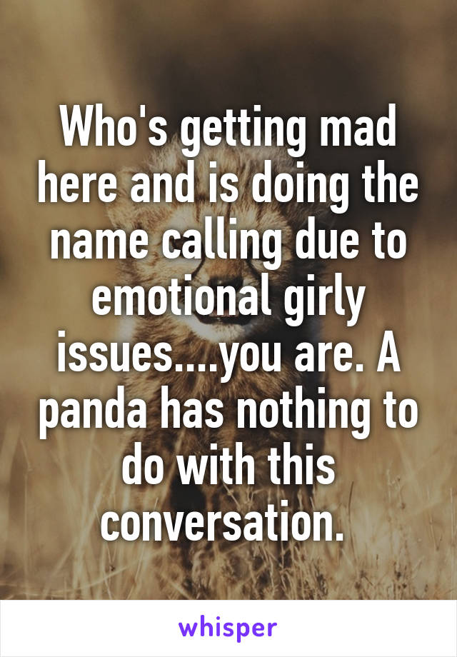 Who's getting mad here and is doing the name calling due to emotional girly issues....you are. A panda has nothing to do with this conversation. 