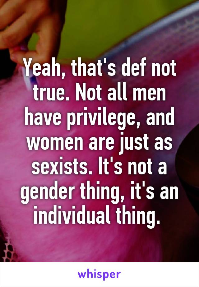 Yeah, that's def not true. Not all men have privilege, and women are just as sexists. It's not a gender thing, it's an individual thing. 