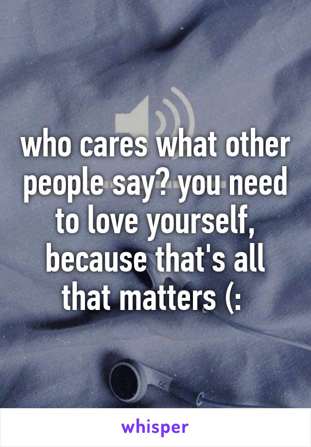 who cares what other people say? you need to love yourself, because that's all that matters (: 