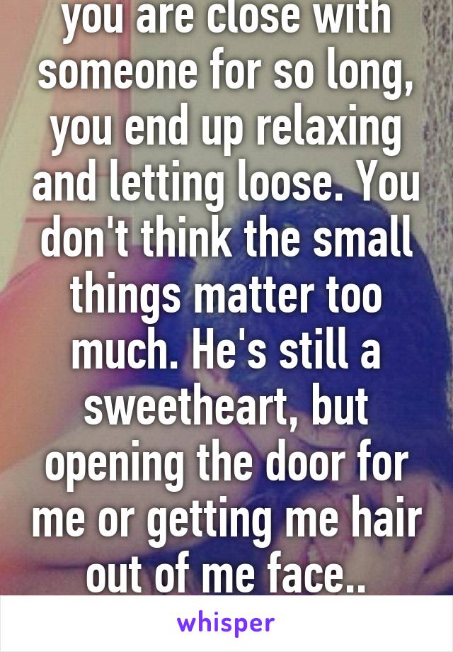 Of course not. When you are close with someone for so long, you end up relaxing and letting loose. You don't think the small things matter too much. He's still a sweetheart, but opening the door for me or getting me hair out of me face.. Coming to my house with