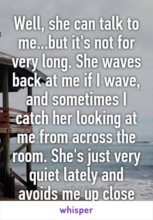 Well, she can talk to me...but it's not for very long. She waves back at me if I wave, and sometimes I catch her looking at me from across the room. She's just very quiet lately and avoids me up close