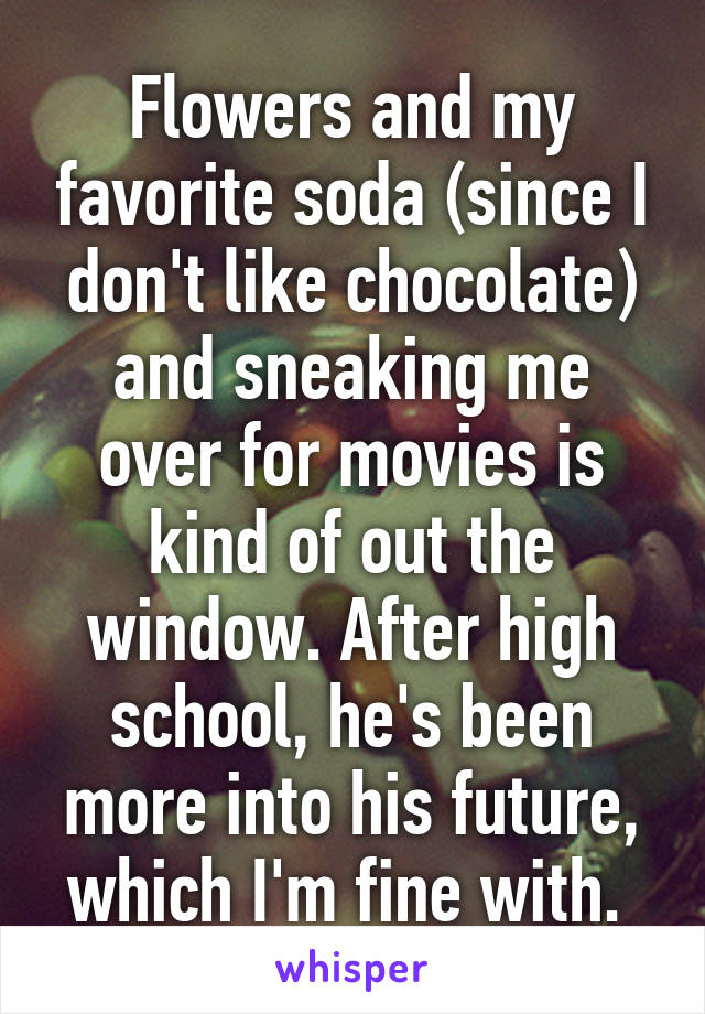 Flowers and my favorite soda (since I don't like chocolate) and sneaking me over for movies is kind of out the window. After high school, he's been more into his future, which I'm fine with. 