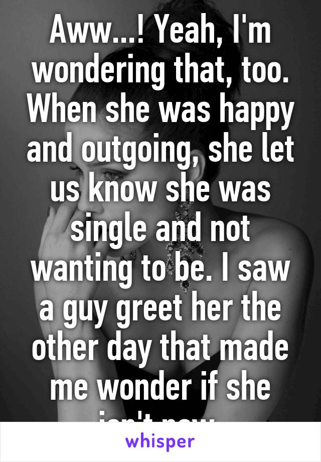 Aww...! Yeah, I'm wondering that, too. When she was happy and outgoing, she let us know she was single and not wanting to be. I saw a guy greet her the other day that made me wonder if she isn't now.