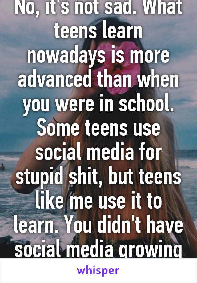 No, it's not sad. What teens learn nowadays is more advanced than when you were in school. Some teens use social media for stupid shit, but teens like me use it to learn. You didn't have social media growing up. Sucks to suck. 