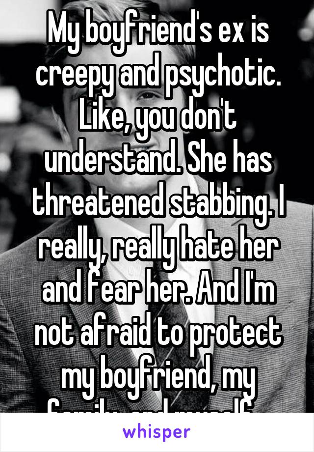 My boyfriend's ex is creepy and psychotic. Like, you don't understand. She has threatened stabbing. I really, really hate her and fear her. And I'm not afraid to protect my boyfriend, my family, and myself.  
