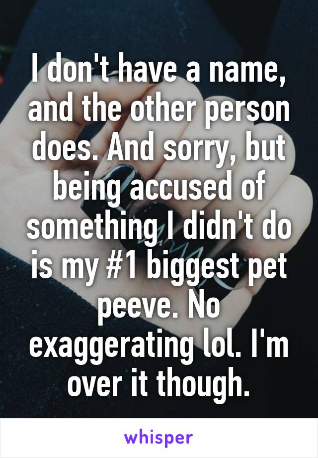 I don't have a name, and the other person does. And sorry, but being accused of something I didn't do is my #1 biggest pet peeve. No exaggerating lol. I'm over it though.