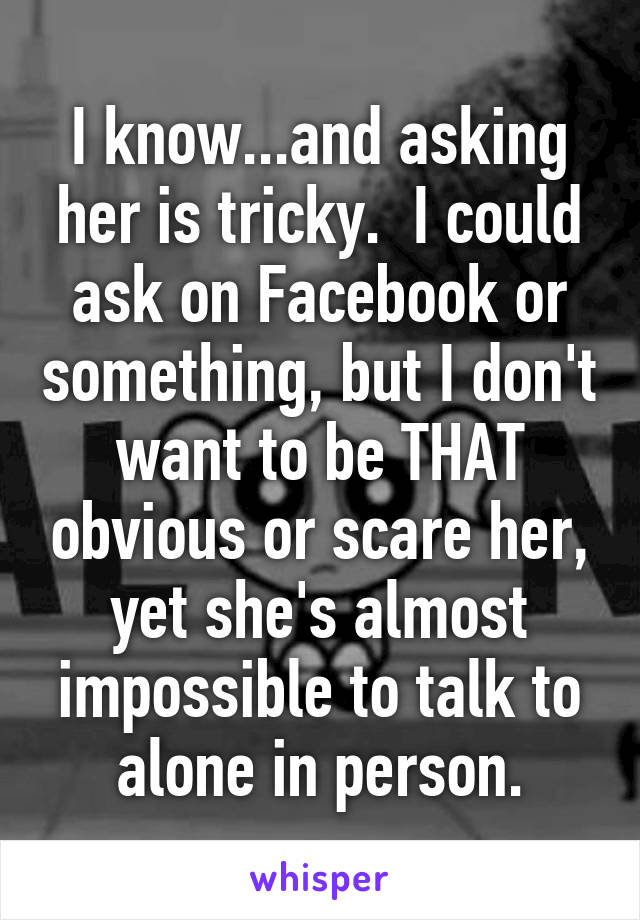 I know...and asking her is tricky.  I could ask on Facebook or something, but I don't want to be THAT obvious or scare her, yet she's almost impossible to talk to alone in person.