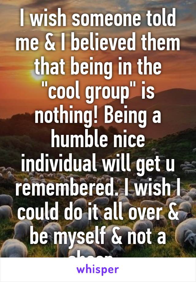 I wish someone told me & I believed them that being in the "cool group" is nothing! Being a humble nice individual will get u remembered. I wish I could do it all over & be myself & not a sheep.  