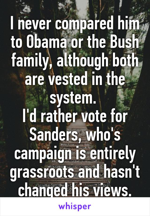 I never compared him to Obama or the Bush family, although both are vested in the system. 
I'd rather vote for Sanders, who's campaign is entirely grassroots and hasn't changed his views.