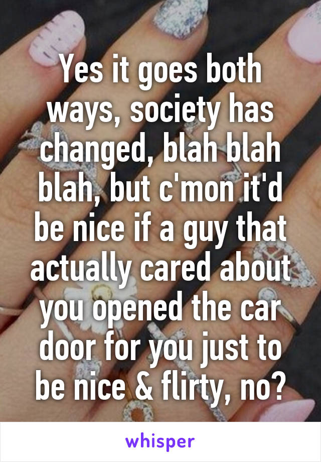 Yes it goes both ways, society has changed, blah blah blah, but c'mon it'd be nice if a guy that actually cared about you opened the car door for you just to be nice & flirty, no?