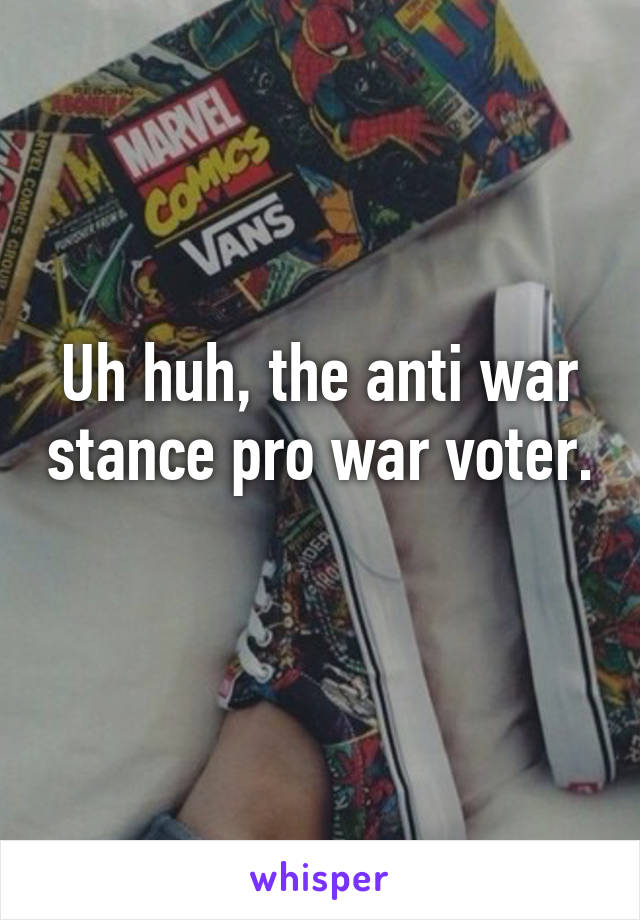 Uh huh, the anti war stance pro war voter. 