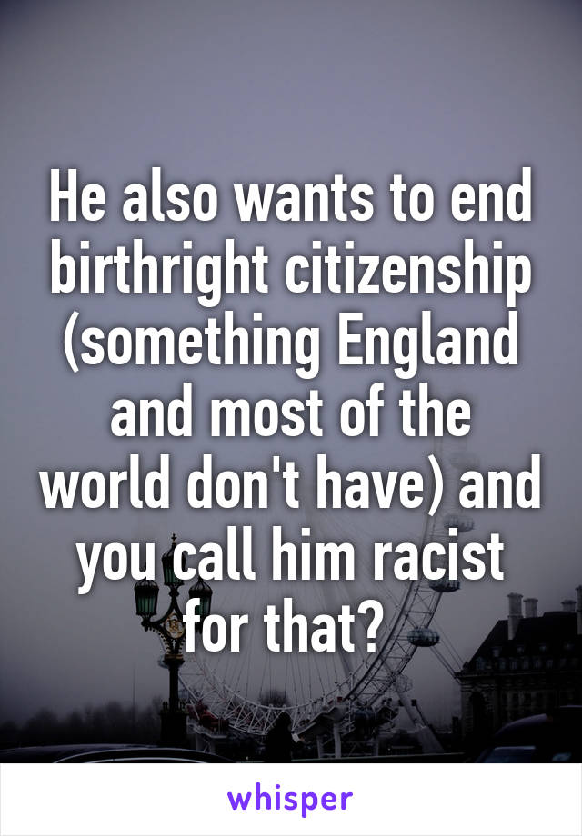 He also wants to end birthright citizenship (something England and most of the world don't have) and you call him racist for that? 