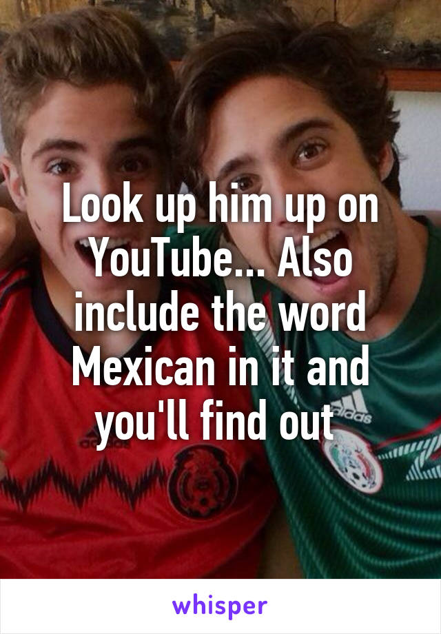 Look up him up on YouTube... Also include the word Mexican in it and you'll find out 