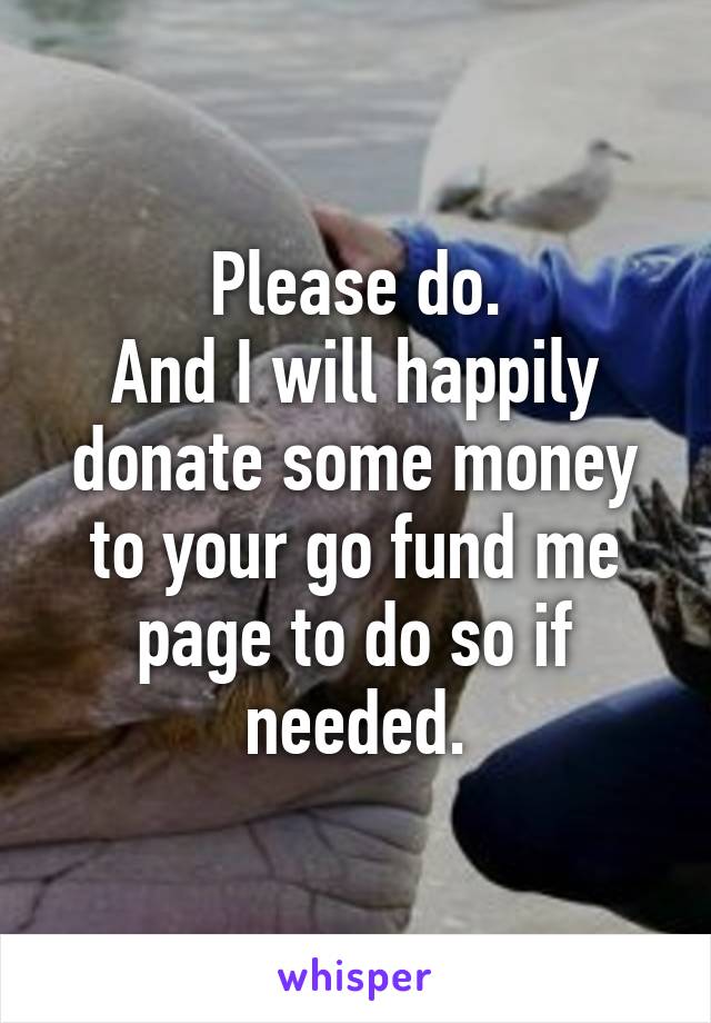 Please do.
And I will happily donate some money to your go fund me page to do so if needed.