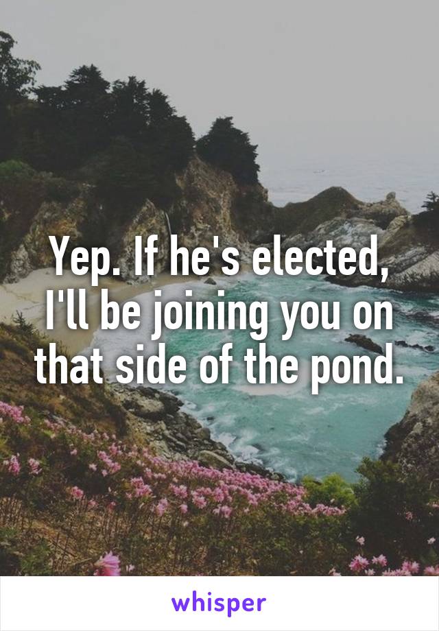 Yep. If he's elected, I'll be joining you on that side of the pond.