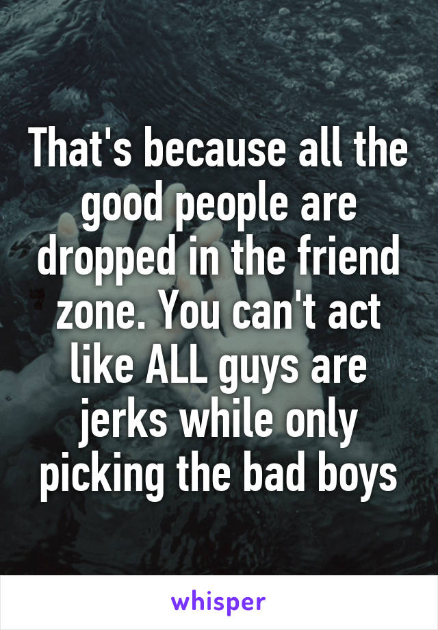 That's because all the good people are dropped in the friend zone. You can't act like ALL guys are jerks while only picking the bad boys