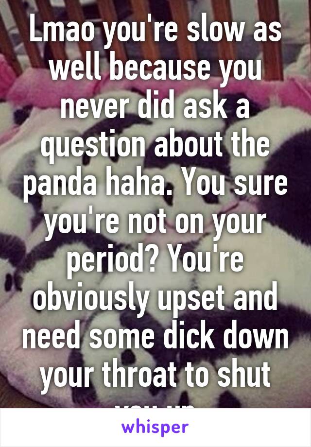 Lmao you're slow as well because you never did ask a question about the panda haha. You sure you're not on your period? You're obviously upset and need some dick down your throat to shut you up