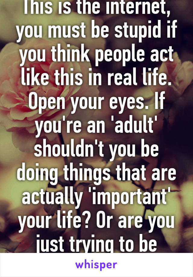 This is the internet, you must be stupid if you think people act like this in real life. Open your eyes. If you're an 'adult' shouldn't you be doing things that are actually 'important' your life? Or are you just trying to be arrogant? 