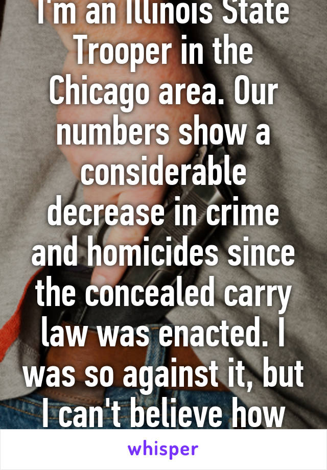 I'm an Illinois State Trooper in the Chicago area. Our numbers show a considerable decrease in crime and homicides since the concealed carry law was enacted. I was so against it, but I can't believe how much it has helped.