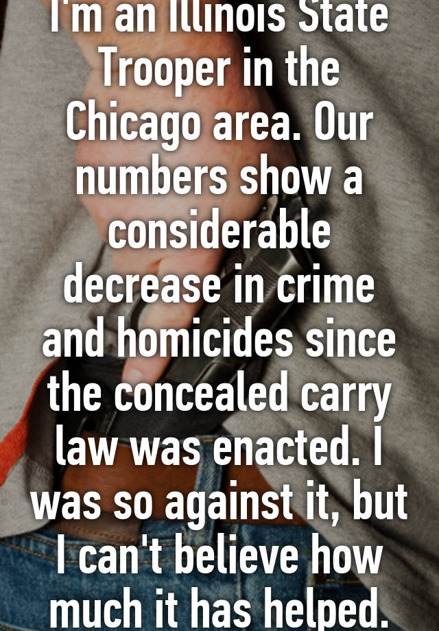 I'm an Illinois State Trooper in the Chicago area. Our numbers show a considerable decrease in crime and homicides since the concealed carry law was enacted. I was so against it, but I can't believe how much it has helped.