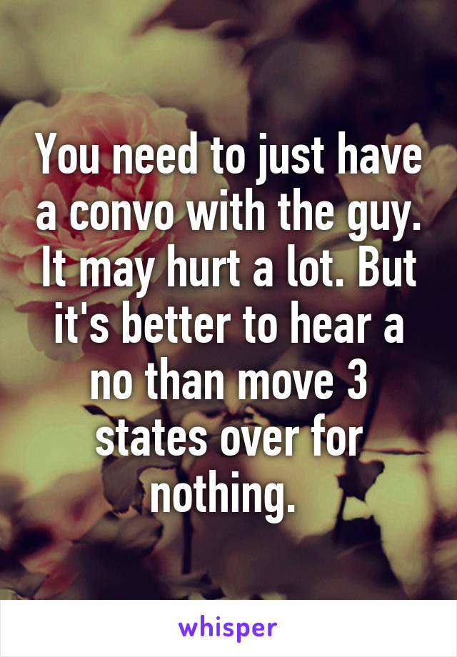 You need to just have a convo with the guy. It may hurt a lot. But it's better to hear a no than move 3 states over for nothing. 