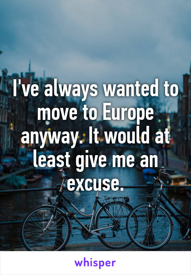 I've always wanted to move to Europe anyway. It would at least give me an excuse.