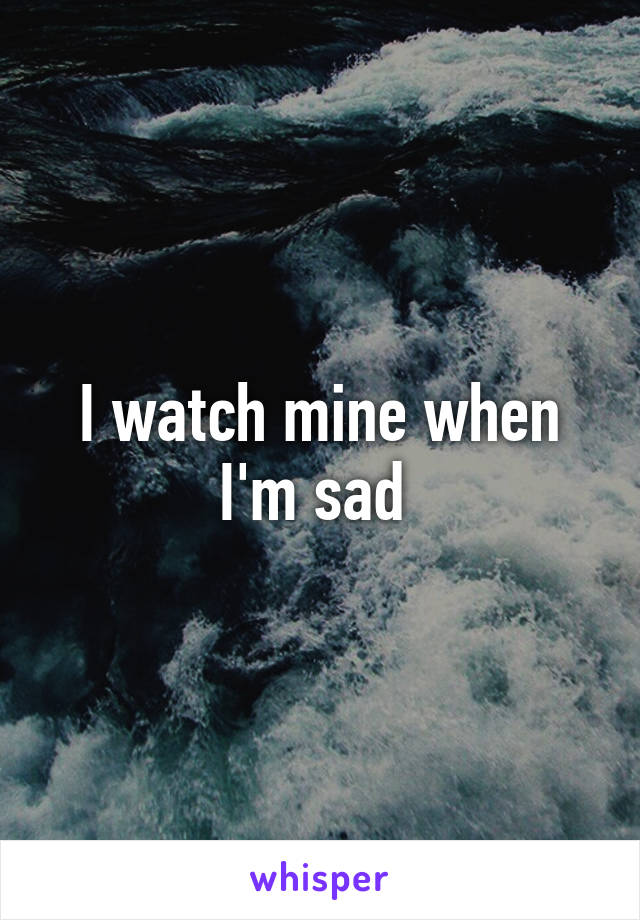 I watch mine when I'm sad 