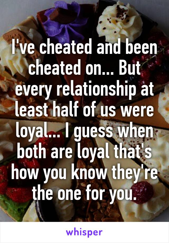 I've cheated and been cheated on... But every relationship at least half of us were loyal... I guess when both are loyal that's how you know they're the one for you.