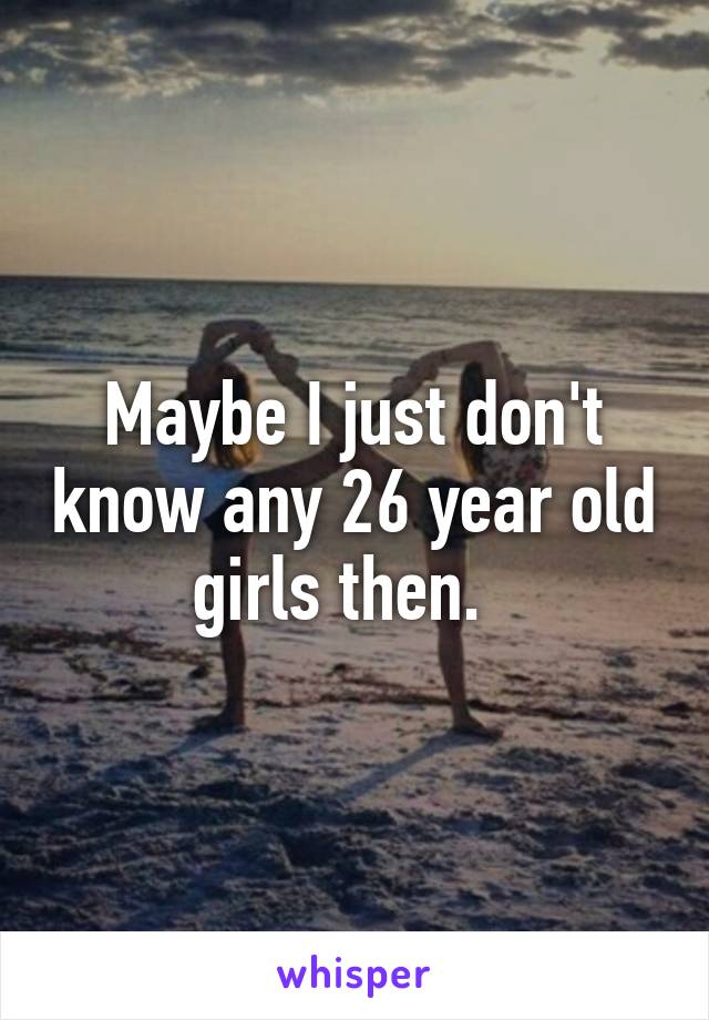 Maybe I just don't know any 26 year old girls then.  