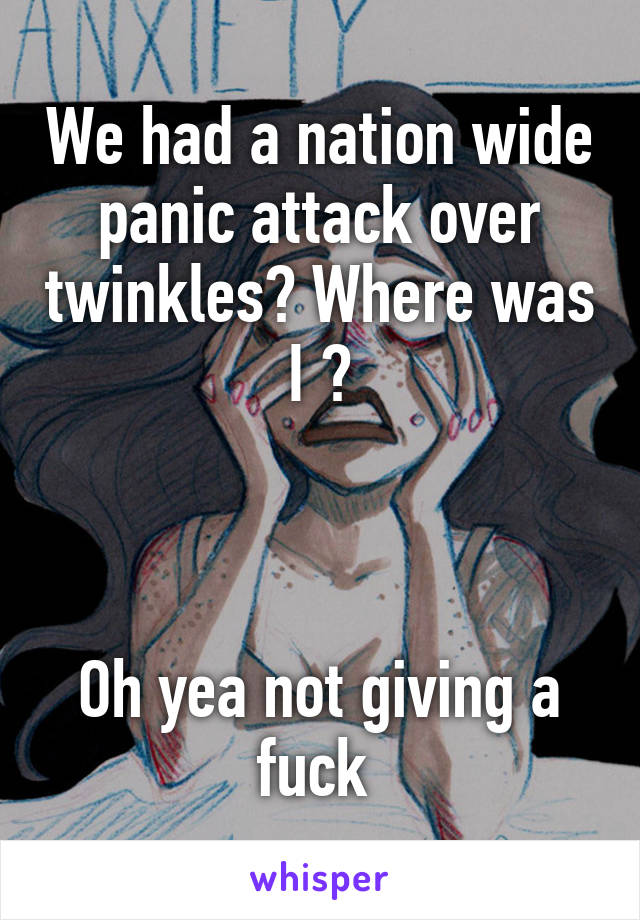 We had a nation wide panic attack over twinkles? Where was I ?



Oh yea not giving a fuck 