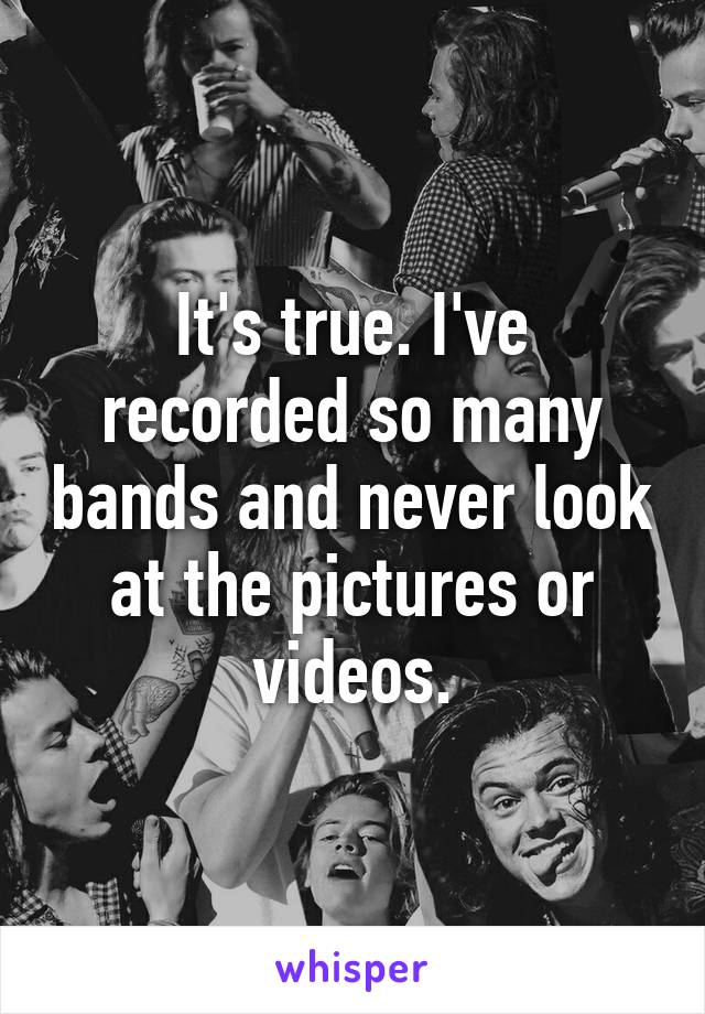 It's true. I've recorded so many bands and never look at the pictures or videos.