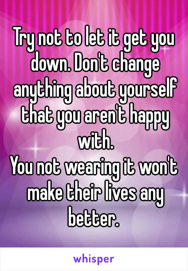 Try not to let it get you down. Don't change anything about yourself that you aren't happy with.
You not wearing it won't make their lives any better. 
