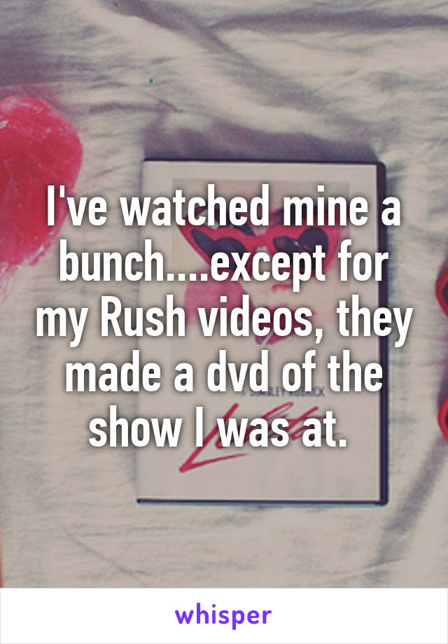 I've watched mine a bunch....except for my Rush videos, they made a dvd of the show I was at. 
