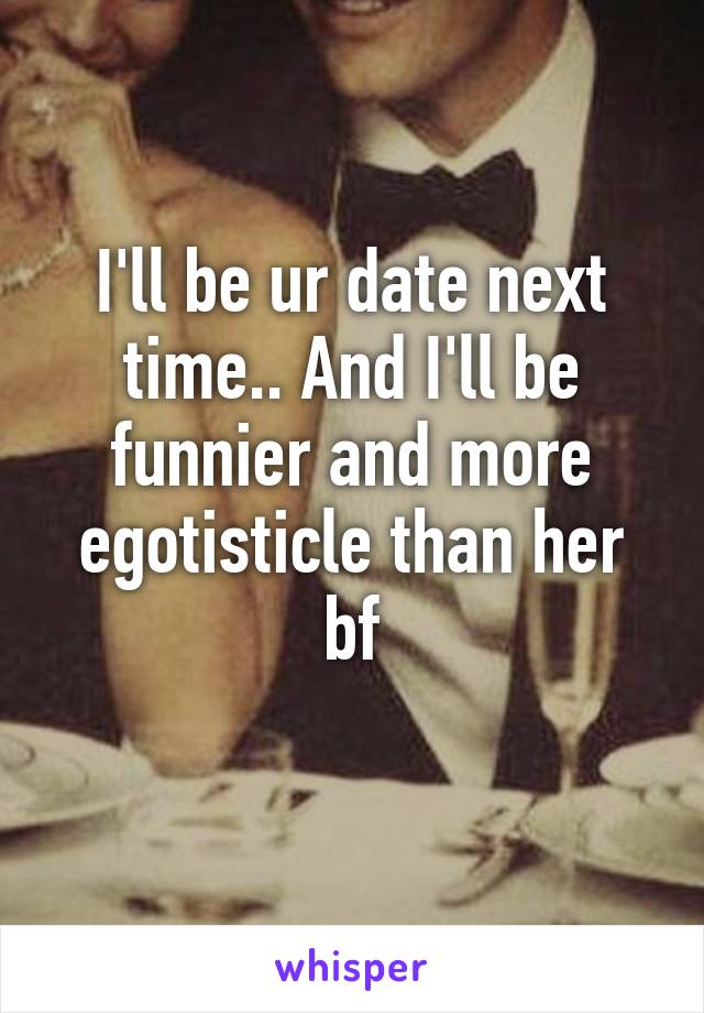 I'll be ur date next time.. And I'll be funnier and more egotisticle than her bf
