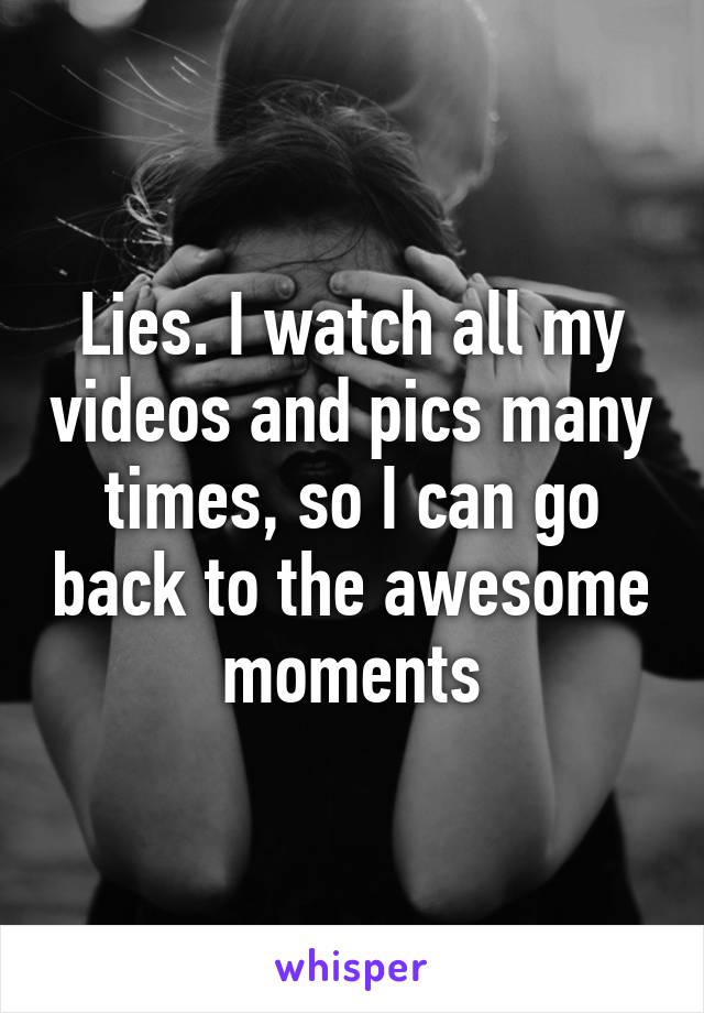 Lies. I watch all my videos and pics many times, so I can go back to the awesome moments