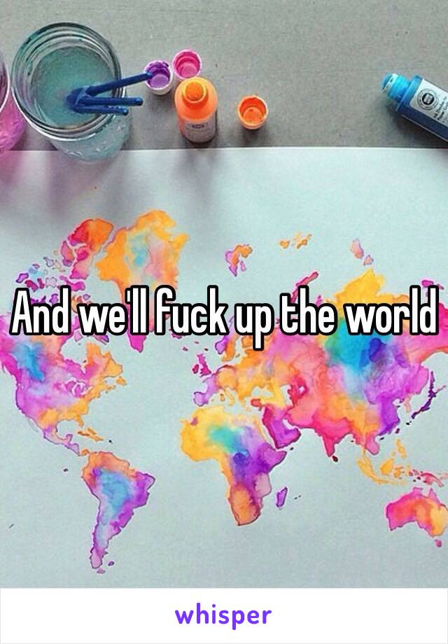 And we'll fuck up the world