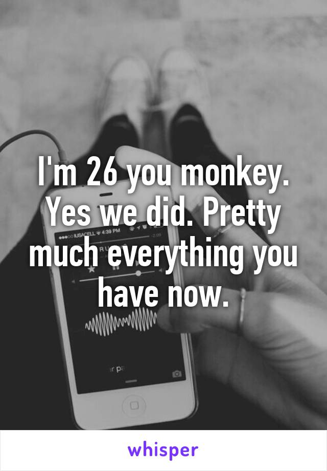 I'm 26 you monkey. Yes we did. Pretty much everything you have now.