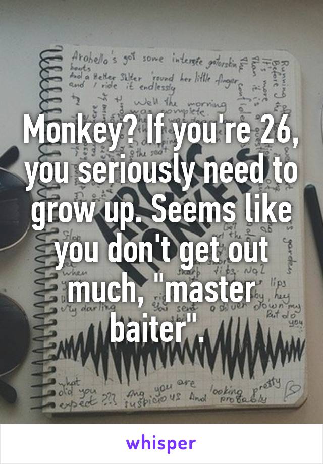 Monkey? If you're 26, you seriously need to grow up. Seems like you don't get out much, "master baiter". 