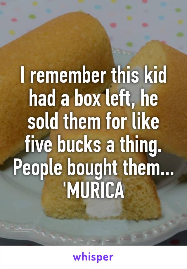 I remember this kid had a box left, he sold them for like five bucks a thing. People bought them... 'MURICA
