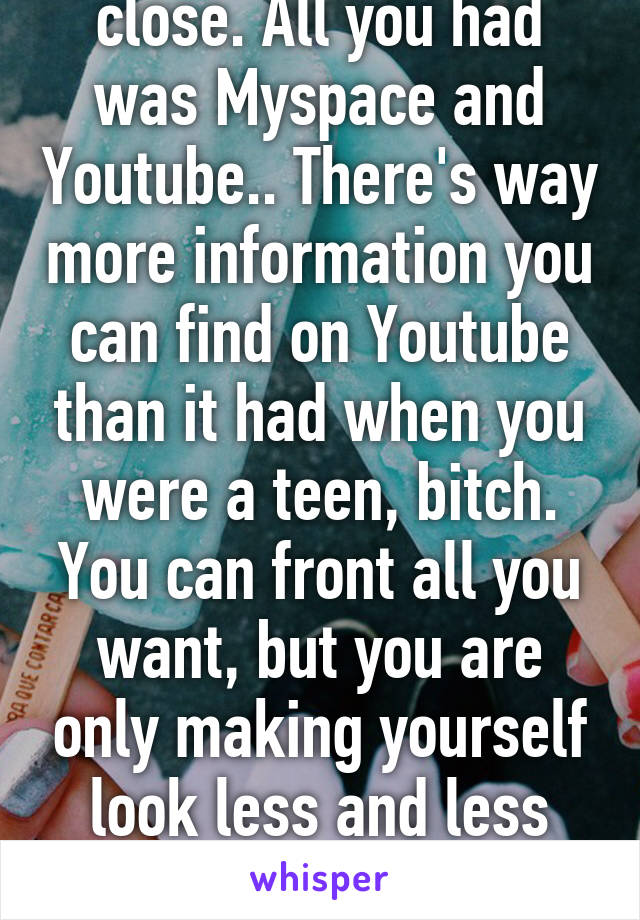 And no. Not even close. All you had was Myspace and Youtube.. There's way more information you can find on Youtube than it had when you were a teen, bitch. You can front all you want, but you are only making yourself look less and less intelligent with each reply. 