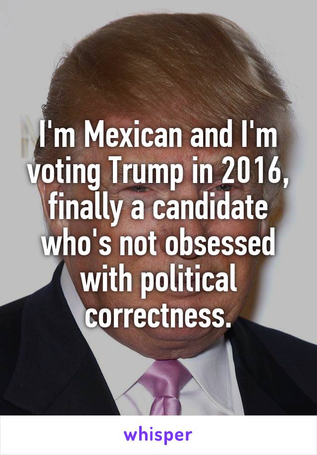 I'm Mexican and I'm voting Trump in 2016, finally a candidate who's not obsessed with political correctness.