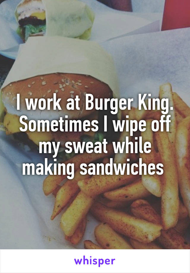 I work at Burger King. Sometimes I wipe off my sweat while making sandwiches 