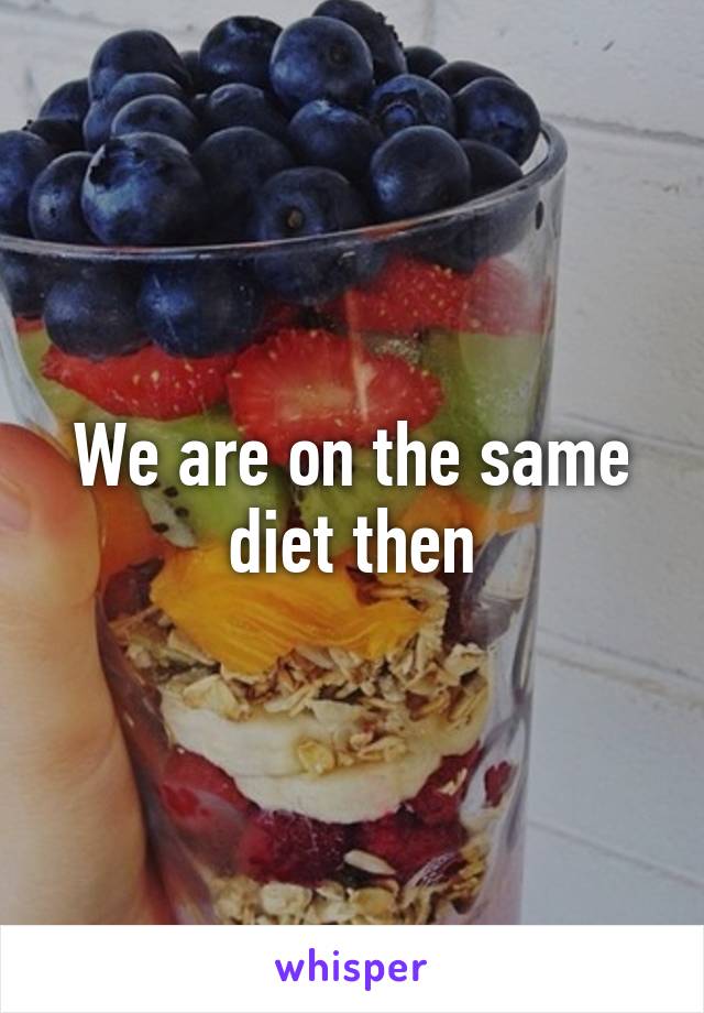 We are on the same diet then