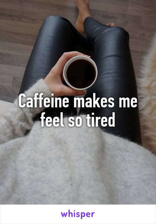 Caffeine makes me feel so tired
